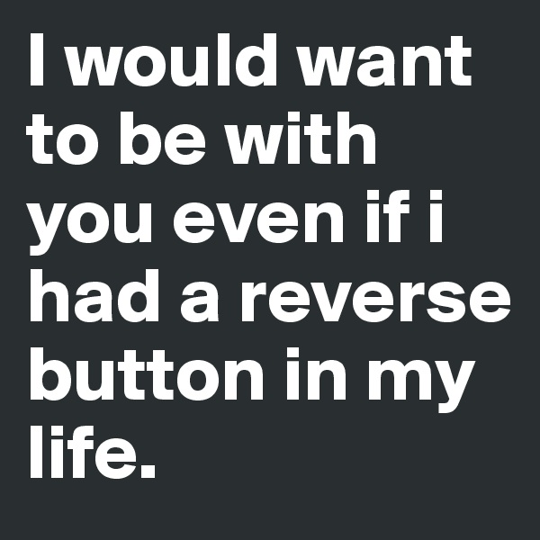 I would want to be with you even if i had a reverse button in my life.
