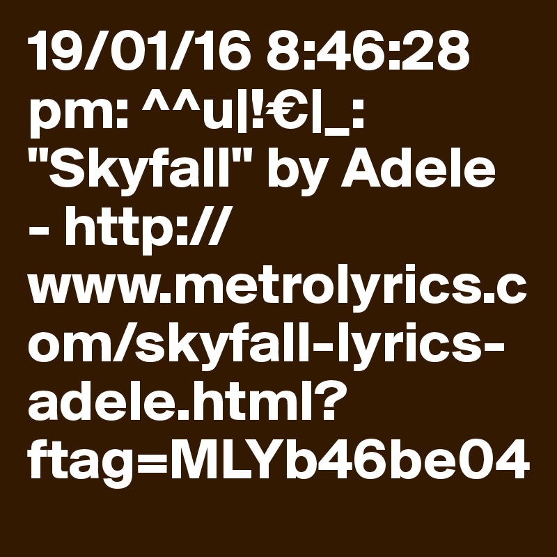 19/01/16 8:46:28 pm: ^^u|!€|_: "Skyfall" by Adele - http://www.metrolyrics.com/skyfall-lyrics-adele.html?ftag=MLYb46be04