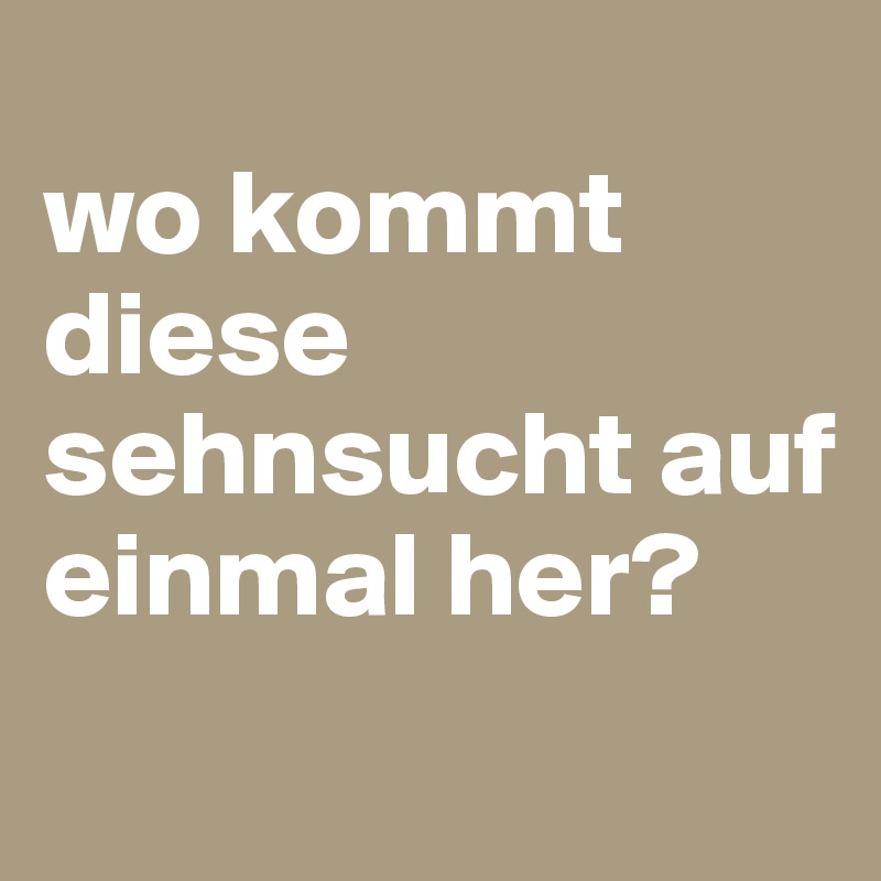 
wo kommt diese sehnsucht auf einmal her?
