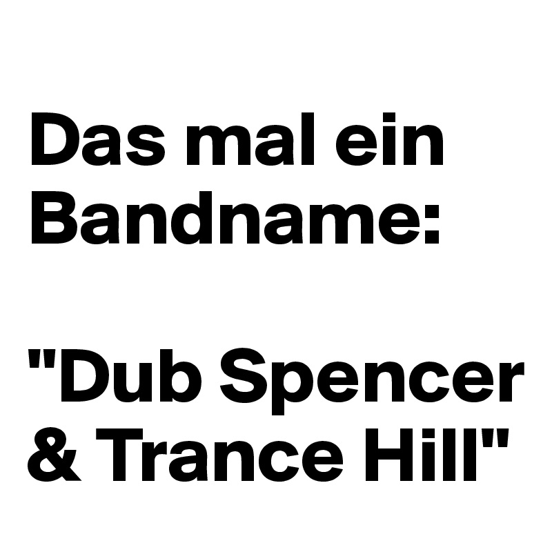 
Das mal ein Bandname: 

"Dub Spencer & Trance Hill"