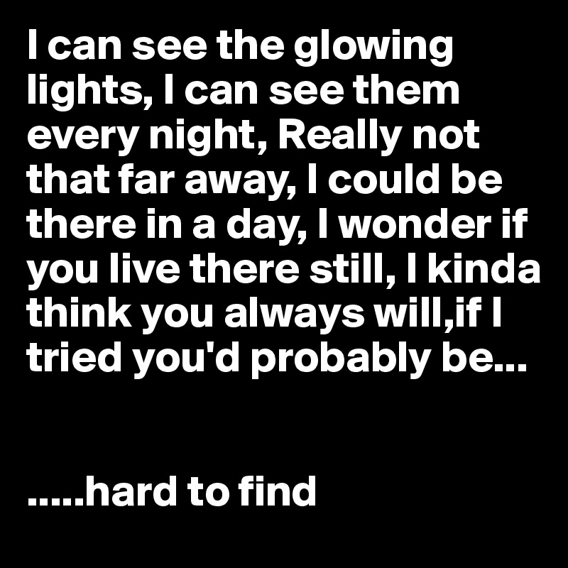 I can see the glowing lights, I can see them every night, Really not that far away, I could be there in a day, I wonder if you live there still, I kinda think you always will,if I tried you'd probably be...


.....hard to find