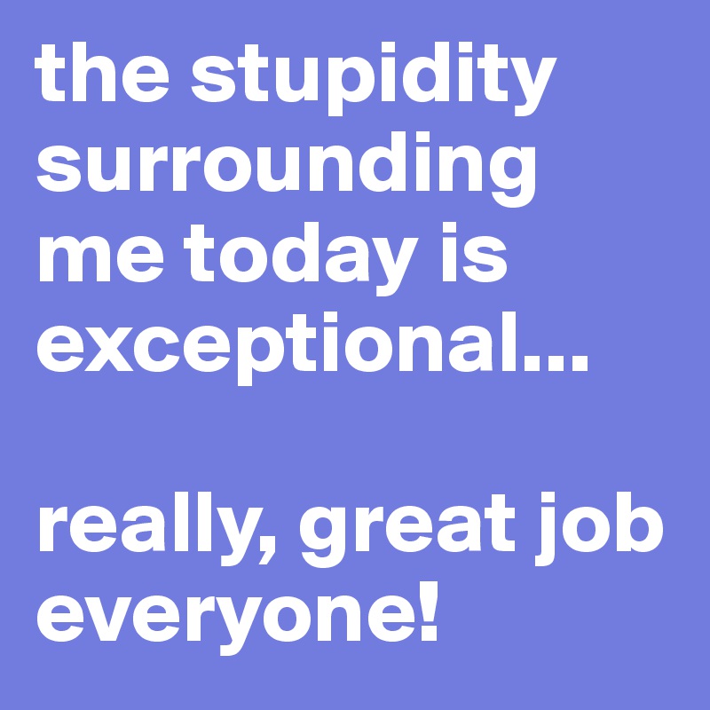 the stupidity surrounding me today is exceptional...

really, great job everyone!