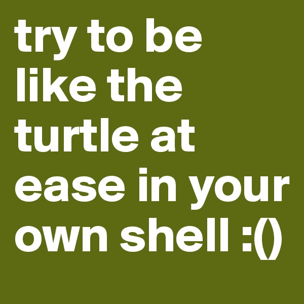 try to be like the turtle at ease in your own shell :()