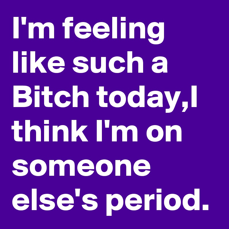 I'm feeling like such a Bitch today,I think I'm on someone else's period.