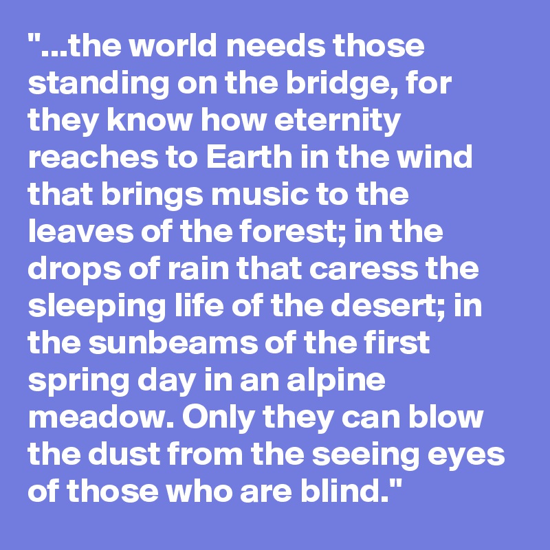 "...the world needs those standing on the bridge, for they know how eternity reaches to Earth in the wind that brings music to the leaves of the forest; in the drops of rain that caress the sleeping life of the desert; in the sunbeams of the first spring day in an alpine meadow. Only they can blow the dust from the seeing eyes of those who are blind." 