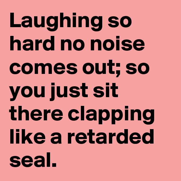 Laughing so hard no noise comes out; so you just sit there clapping like a retarded seal.