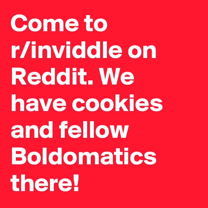 Come to r/inviddle on Reddit. We have cookies and fellow Boldomatics there!