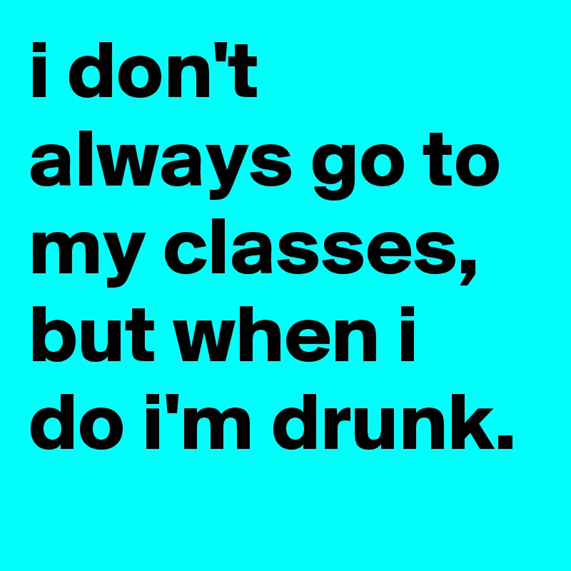 i don't always go to my classes, but when i do i'm drunk.