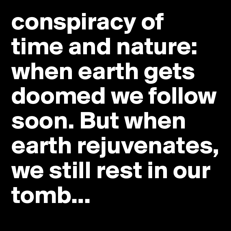 conspiracy of time and nature: when earth gets doomed we follow soon. But when earth rejuvenates, we still rest in our tomb...