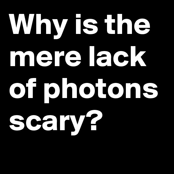 Why is the mere lack of photons scary?