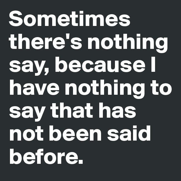 Sometimes there's nothing say, because I have nothing to say that has not been said before.