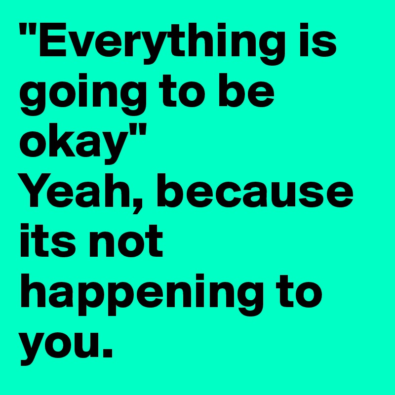 "Everything is going to be okay"
Yeah, because its not happening to you.