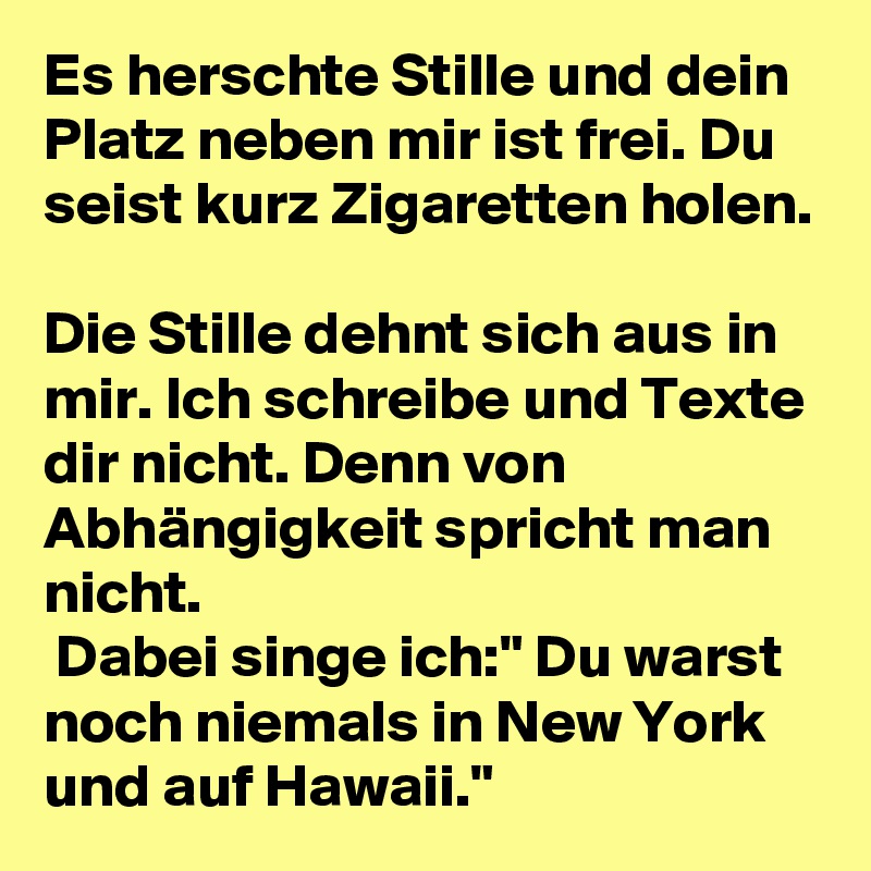 Es herschte Stille und dein Platz neben mir ist frei. Du seist kurz Zigaretten holen. 

Die Stille dehnt sich aus in mir. Ich schreibe und Texte dir nicht. Denn von Abhängigkeit spricht man nicht.
 Dabei singe ich:" Du warst noch niemals in New York und auf Hawaii."