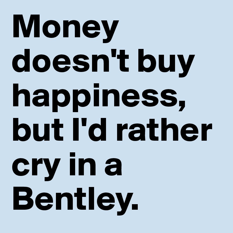 Money doesn't buy happiness, but I'd rather cry in a Bentley.