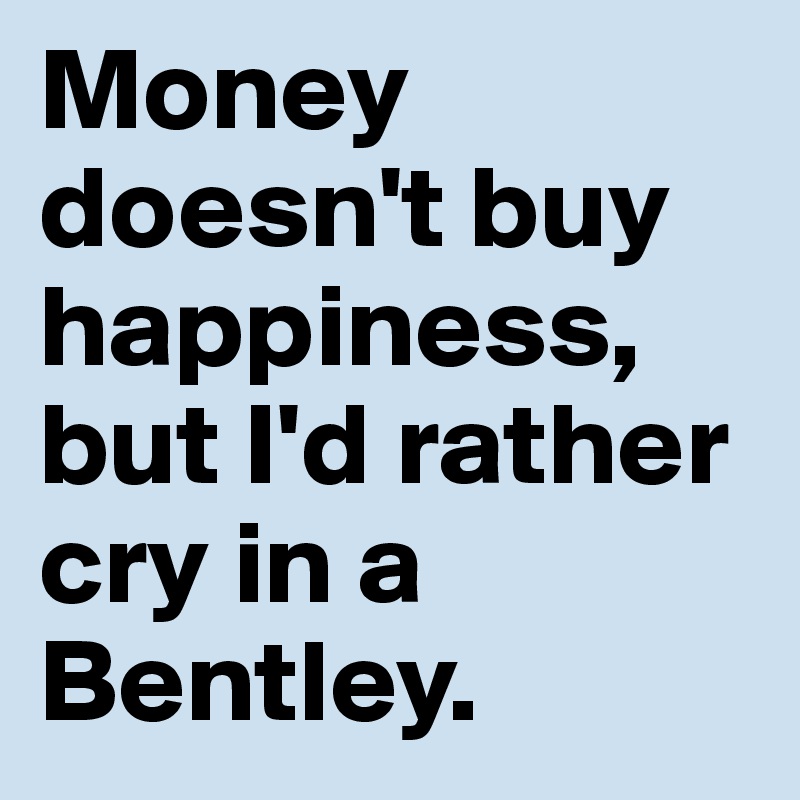 Money doesn't buy happiness, but I'd rather cry in a Bentley. - Post by ...