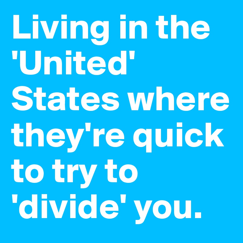 Living in the 'United' States where they're quick to try to 'divide' you.