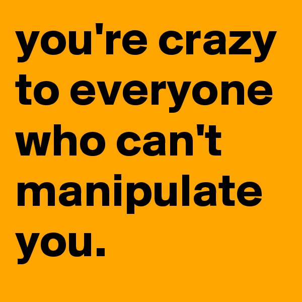 you're crazy to everyone who can't manipulate you.