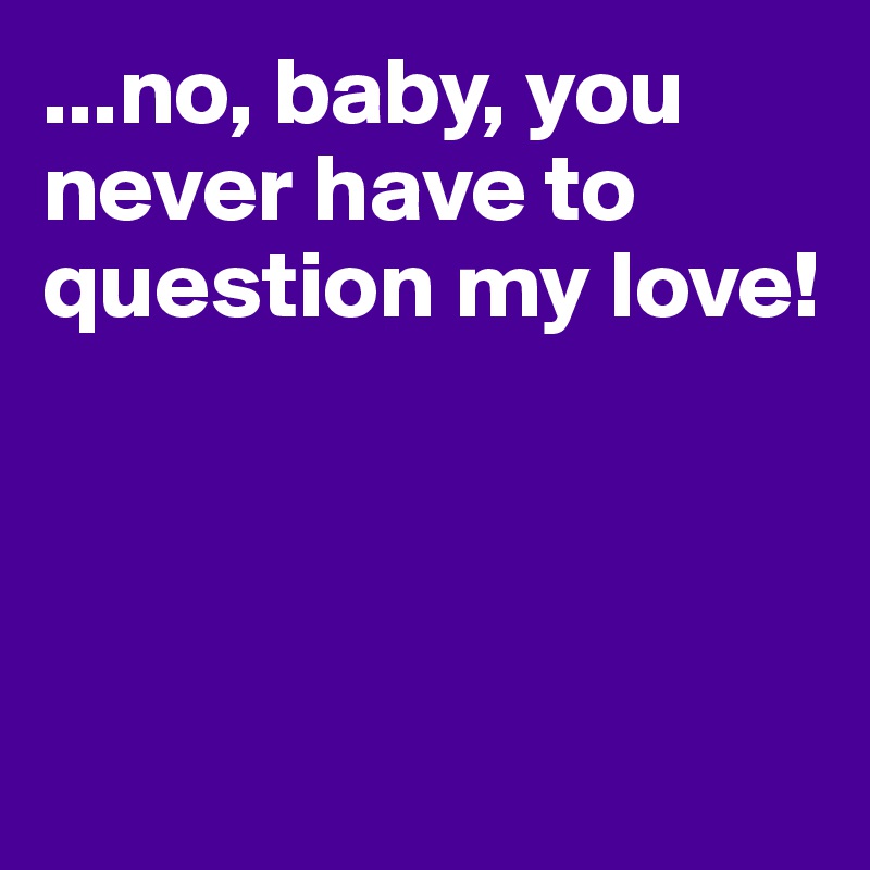 ...no, baby, you never have to question my love!




