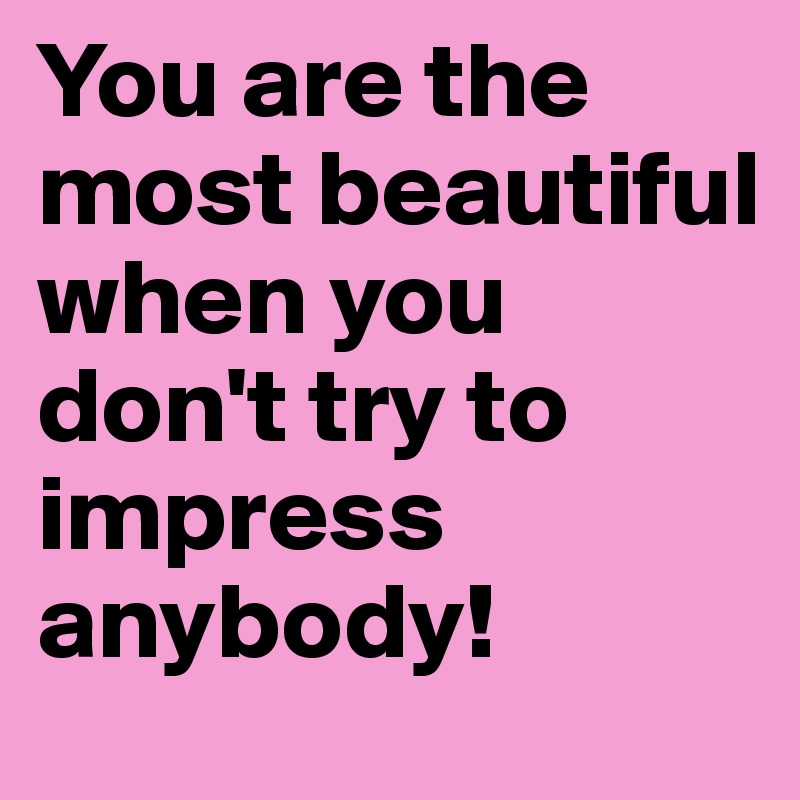 You are the most beautiful when you don't try to impress anybody!
