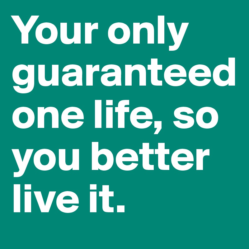 Your only guaranteed one life, so you better live it.