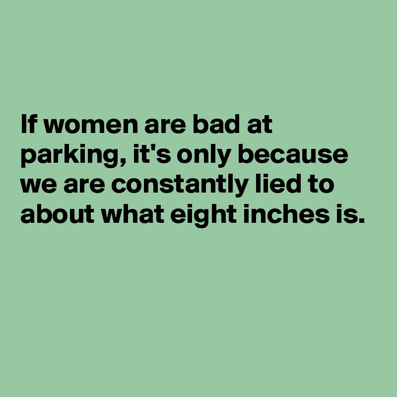 


If women are bad at parking, it's only because we are constantly lied to about what eight inches is.



