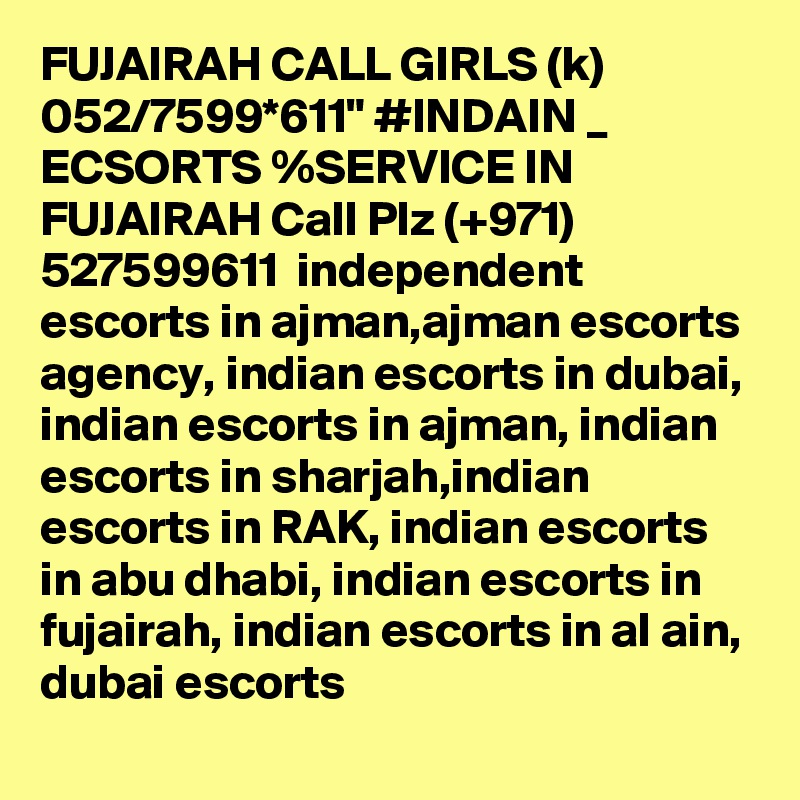 FUJAIRAH CALL GIRLS (k) 052/7599*611" #INDAIN _ ECSORTS %SERVICE IN FUJAIRAH Call Plz (+971) 527599611  independent escorts in ajman,ajman escorts agency, indian escorts in dubai, indian escorts in ajman, indian escorts in sharjah,indian escorts in RAK, indian escorts in abu dhabi, indian escorts in fujairah, indian escorts in al ain, dubai escorts