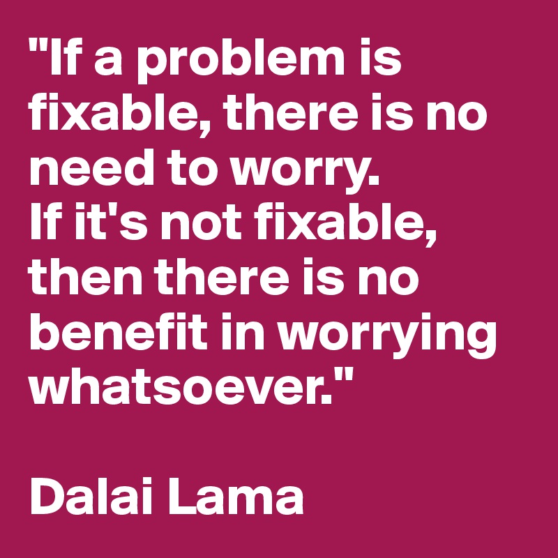 "If a problem is fixable, there is no need to worry. 
If it's not fixable, then there is no benefit in worrying whatsoever."

Dalai Lama