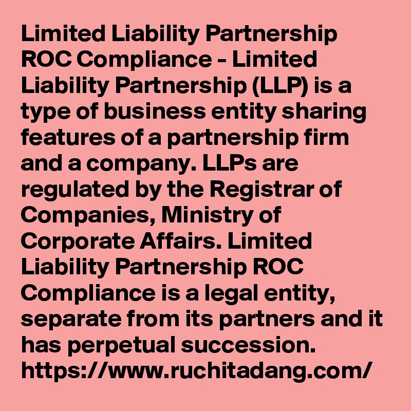 Limited Liability Partnership ROC Compliance - Limited Liability Partnership (LLP) is a type of business entity sharing features of a partnership firm and a company. LLPs are regulated by the Registrar of Companies, Ministry of Corporate Affairs. Limited Liability Partnership ROC Compliance is a legal entity, separate from its partners and it has perpetual succession.
https://www.ruchitadang.com/