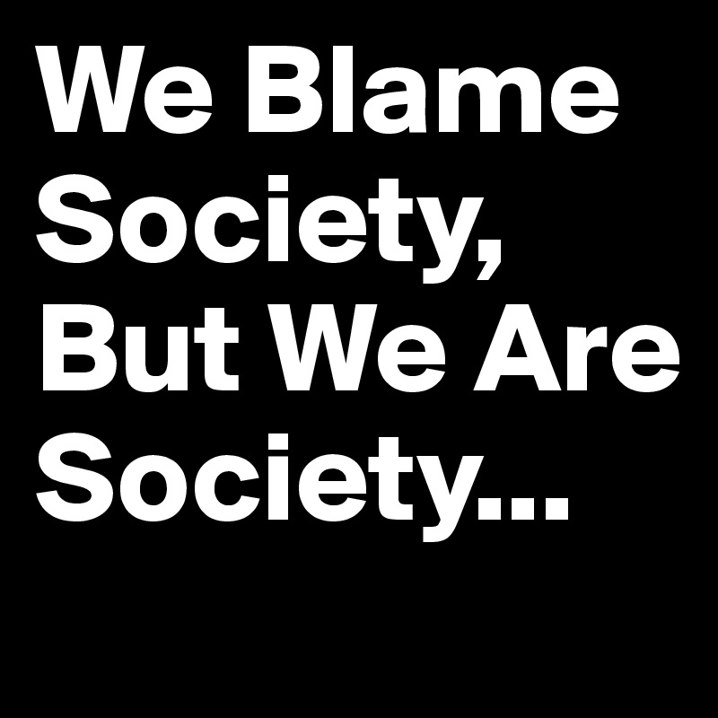 We Blame Society, But We Are Society...
