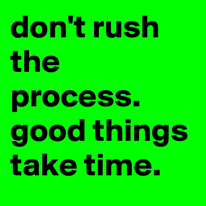 don't rush the process. good things take time.