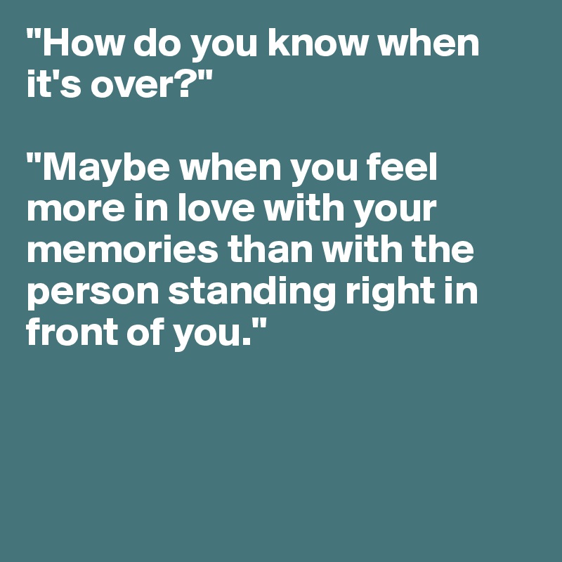 "How do you know when it's over?"

"Maybe when you feel more in love with your memories than with the person standing right in front of you."



