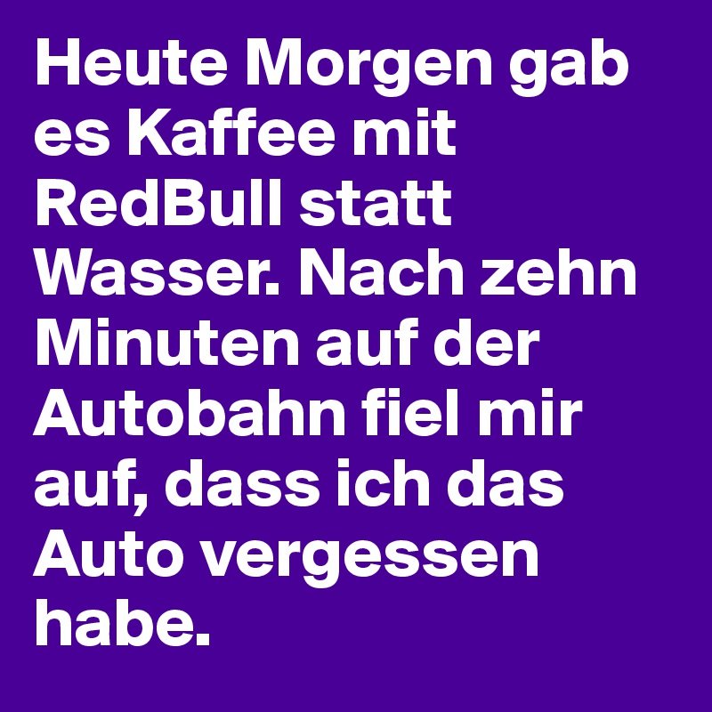 Heute Morgen gab es Kaffee mit RedBull statt Wasser. Nach zehn Minuten auf der Autobahn fiel mir auf, dass ich das Auto vergessen habe.