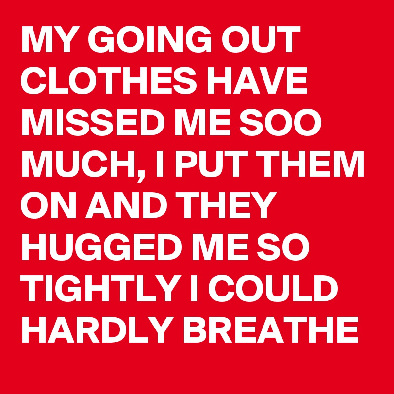 MY GOING OUT CLOTHES HAVE MISSED ME SOO MUCH, I PUT THEM ON AND THEY HUGGED ME SO TIGHTLY I COULD HARDLY BREATHE 