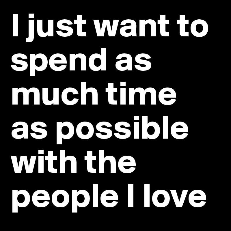 I just want to spend as much time as possible with the people I love