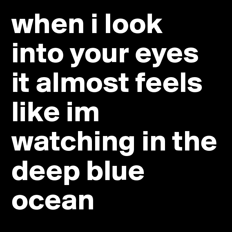 when i look into your eyes it almost feels like im watching in the deep blue ocean 