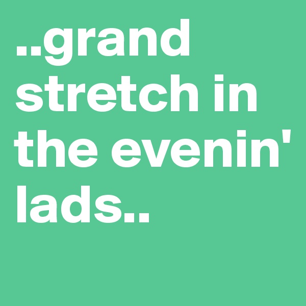 ..grand stretch in the evenin' lads.. 