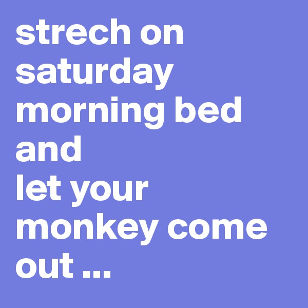 strech on saturday morning bed and 
let your monkey come out ...
