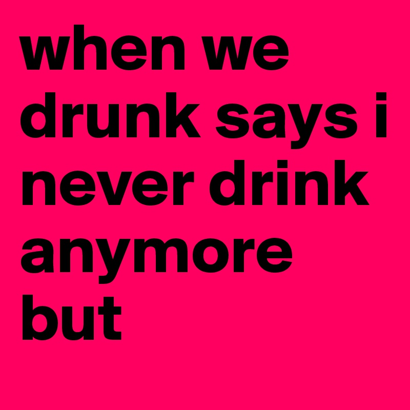 when we drunk says i never drink anymore but
