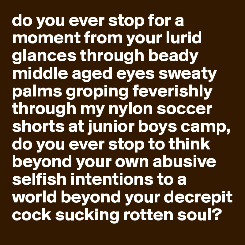 do you ever stop for a moment from your lurid glances through beady middle aged eyes sweaty palms groping feverishly through my nylon soccer shorts at junior boys camp, do you ever stop to think beyond your own abusive selfish intentions to a world beyond your decrepit cock sucking rotten soul?