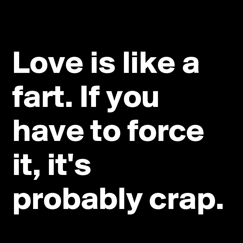 
Love is like a fart. If you have to force it, it's probably crap.