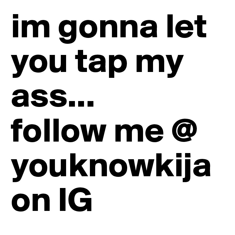 im gonna let you tap my ass...
follow me @ youknowkija on IG