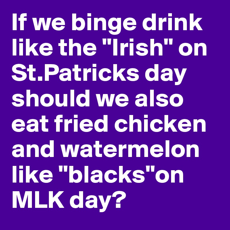 If we binge drink like the "Irish" on St.Patricks day should we also eat fried chicken and watermelon like "blacks"on MLK day?