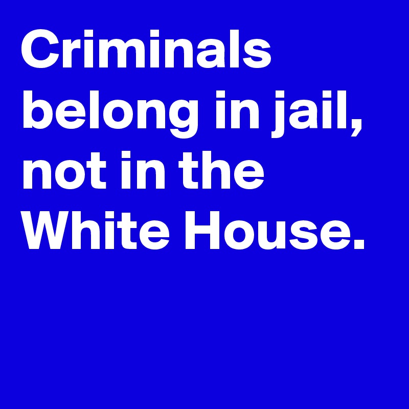 Criminals belong in jail, not in the White House. 
