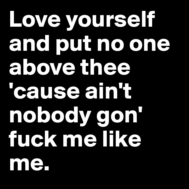 Love yourself and put no one above thee 'cause ain't nobody gon' fuck me like me.