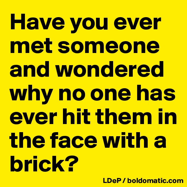 Have you ever met someone and wondered why no one has ever hit them in the face with a brick?