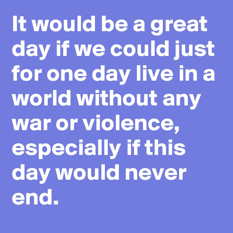 It would be a great day if we could just for one day live in a world without any war or violence, especially if this day would never end. 