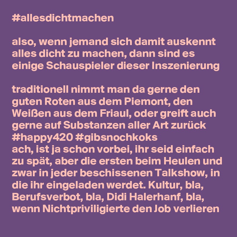 #allesdichtmachen

also, wenn jemand sich damit auskennt alles dicht zu machen, dann sind es einige Schauspieler dieser Inszenierung

traditionell nimmt man da gerne den guten Roten aus dem Piemont, den Weißen aus dem Friaul, oder greift auch gerne auf Substanzen aller Art zurück #happy420 #gibsnochkoks
ach, ist ja schon vorbei, ihr seid einfach zu spät, aber die ersten beim Heulen und zwar in jeder beschissenen Talkshow, in die ihr eingeladen werdet. Kultur, bla, Berufsverbot, bla, Didi Halerhanf, bla, wenn Nichtpriviligierte den Job verlieren