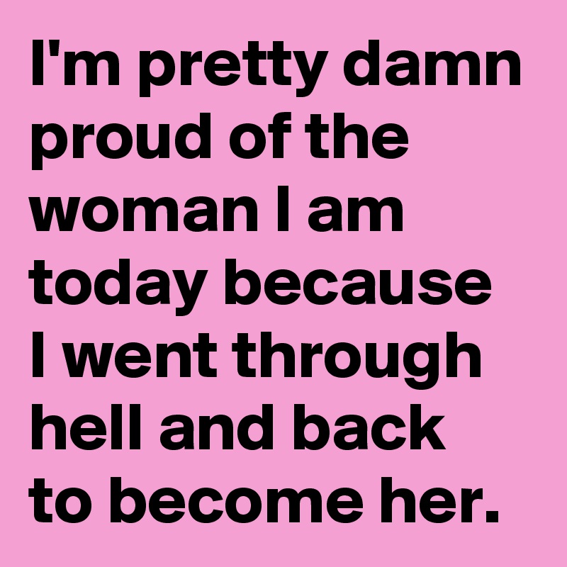 I'm pretty damn proud of the woman I am today because I went through hell and back to become her.