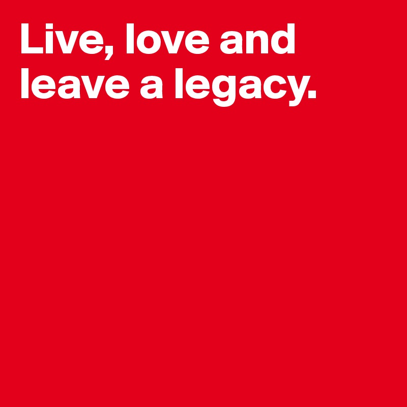 Live, love and leave a legacy. 





