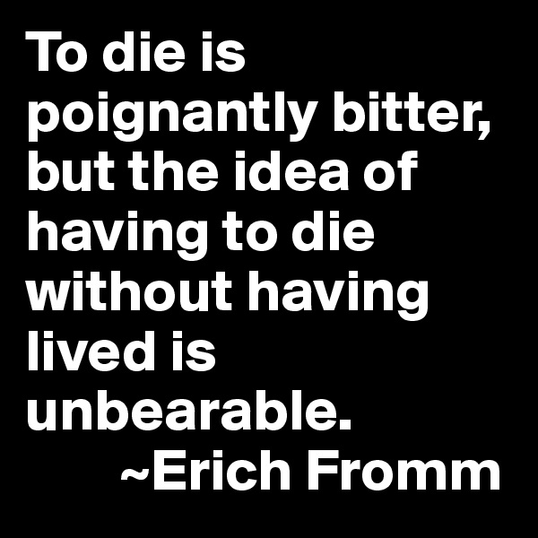 To die is poignantly bitter, but the idea of having to die without having lived is unbearable. 
        ~Erich Fromm